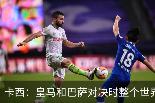 卡西：皇马和巴萨对决时整个世界仿佛都停了下来，越来越多人想看