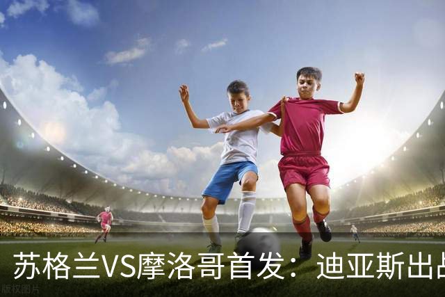 苏格兰VS摩洛哥首发：迪亚斯出战 塞巴里搭档布阿迪