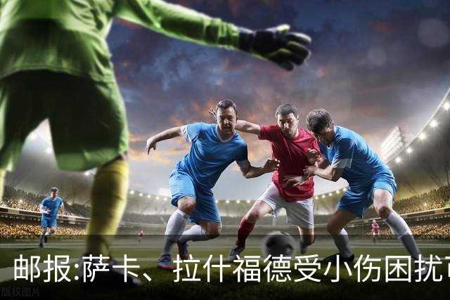 邮报:萨卡、拉什福德受小伤困扰可能缺阵 戈登、马杜埃凯继续首发
