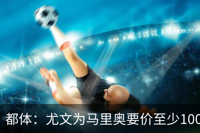 都体：尤文为马里奥要价至少1000万欧，迪格雷戈里奥至少1500万欧