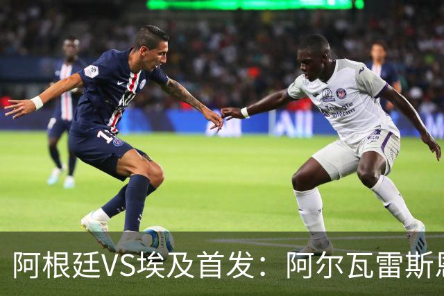 阿根廷VS埃及首发：阿尔瓦雷斯恩佐出战 萨拉赫领军