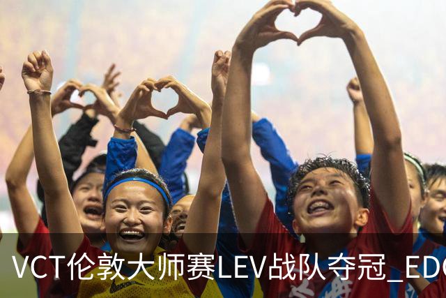 VCT伦敦大师赛LEV战队夺冠 EDG战队获季军
